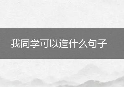 我同学可以造什么句子