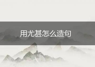 用尤甚怎么造句