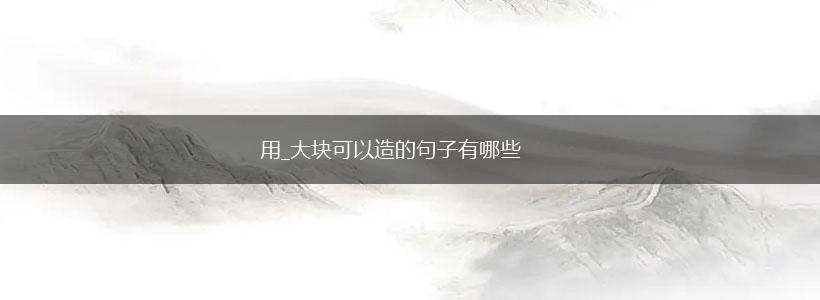 用_大块可以造的句子有哪些,第1张