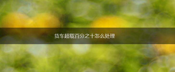 货车超载百分之十怎么处理,第1张
