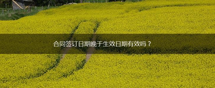 合同签订日期晚于生效日期有效吗？,第1张